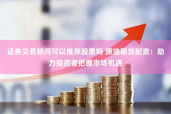 证券交易顾问可以推荐股票吗 原油期货配资:助力投资者把握市场机遇