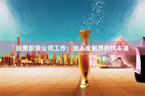 股票配资公司工作：加入金融界的快车道