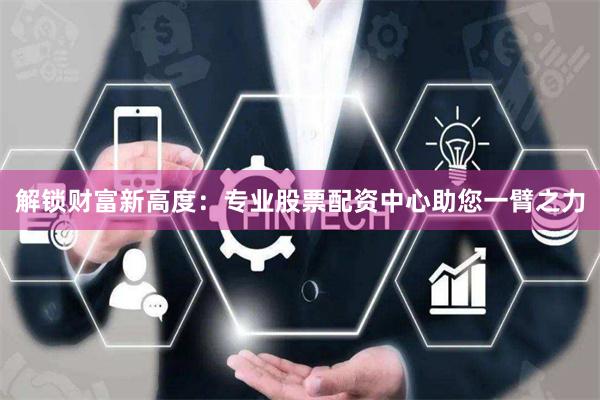 解锁财富新高度：专业股票配资中心助您一臂之力