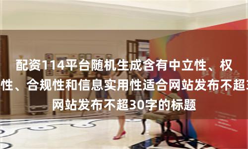 配资114平台随机生成含有中立性、权威性、客观性、合规性和信息实用性适合网站发布不超30字的标题