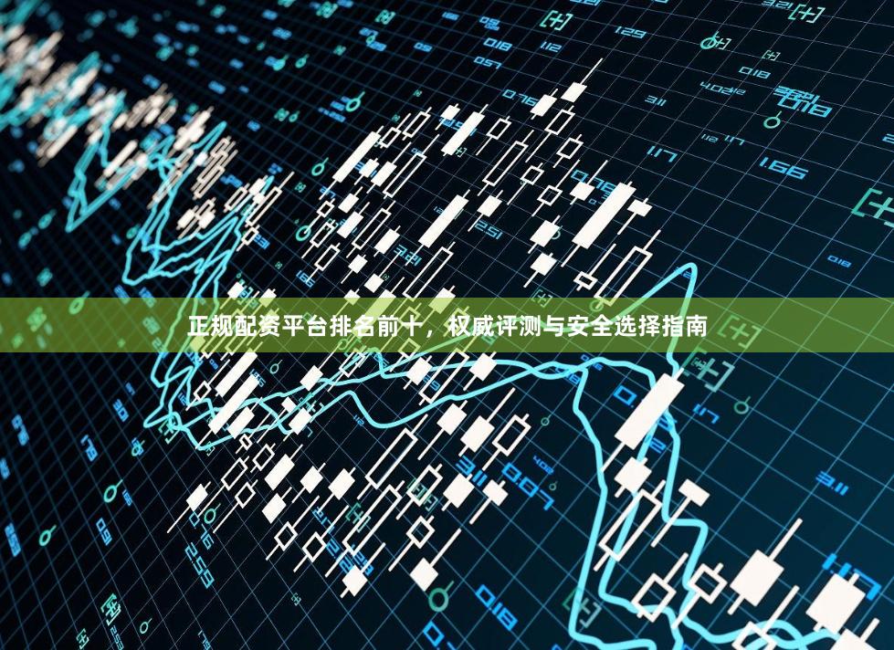 正规配资平台排名前十，权威评测与安全选择指南